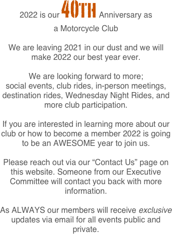 2022 is our 40th Anniversary as 
a Motorcycle Club 

We are leaving 2021 in our dust and we will make 2022 our best year ever. 

We are looking forward to more; 
social events, club rides, in-person meetings, destination rides, Wednesday Night Rides, and more club participation.

If you are interested in learning more about our club or how to become a member 2022 is going to be an AWESOME year to join us. 

Please reach out via our “Contact Us” page on this website. Someone from our Executive Committee will contact you back with more information.

As ALWAYS our members will receive exclusive updates via email for all events public and private.
